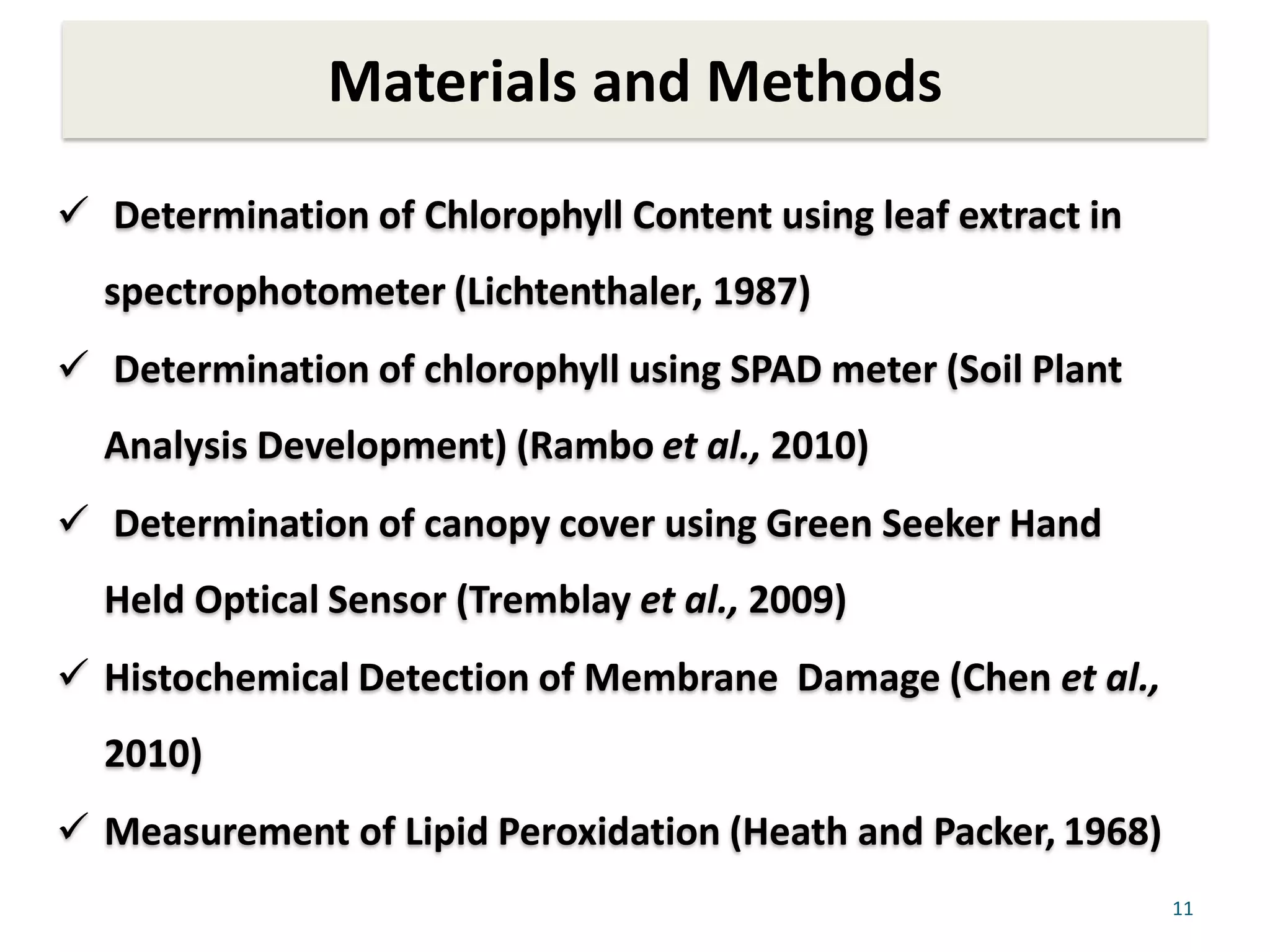 Materials and Methods
11
 Determination of Chlorophyll Content using leaf extract in
spectrophotometer (Lichtenthaler, 1987)
 Determination of chlorophyll using SPAD meter (Soil Plant
Analysis Development) (Rambo et al., 2010)
 Determination of canopy cover using Green Seeker Hand
Held Optical Sensor (Tremblay et al., 2009)
 Histochemical Detection of Membrane Damage (Chen et al.,
2010)
 Measurement of Lipid Peroxidation (Heath and Packer, 1968)
 