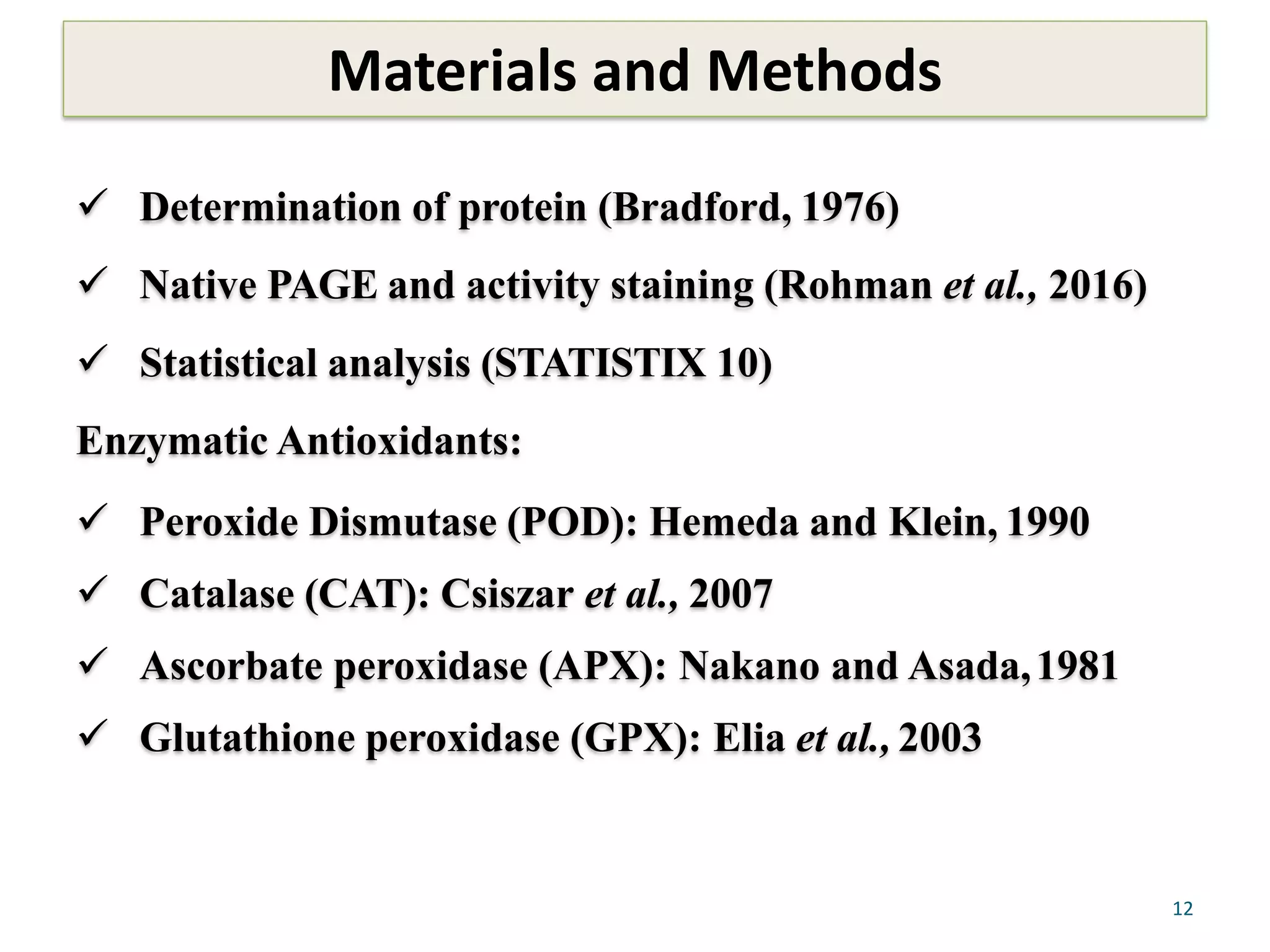 Materials and Methods
12
 Determination of protein (Bradford, 1976)
 Native PAGE and activity staining (Rohman et al., 2016)
 Statistical analysis (STATISTIX 10)
Enzymatic Antioxidants:
 Peroxide Dismutase (POD): Hemeda and Klein, 1990
 Catalase (CAT): Csiszar et al., 2007
 Ascorbate peroxidase (APX): Nakano and Asada,1981
 Glutathione peroxidase (GPX): Elia et al., 2003
 