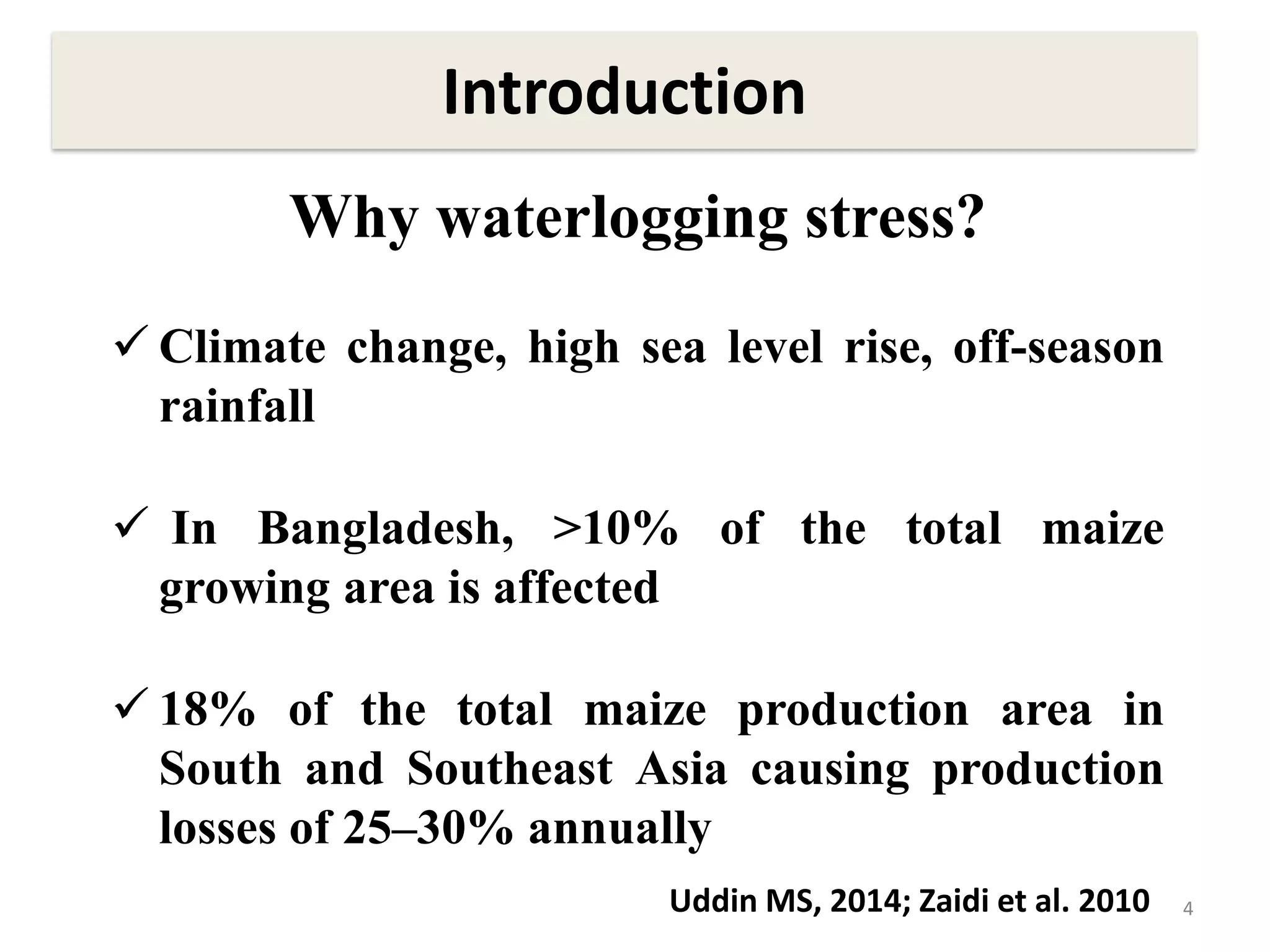 4
Why waterlogging stress?
 Climate change, high sea level rise, off-season
rainfall
 In Bangladesh, >10% of the total maize
growing area is affected
 18% of the total maize production area in
South and Southeast Asia causing production
losses of 25–30% annually
Introduction
Uddin MS, 2014; Zaidi et al. 2010
 