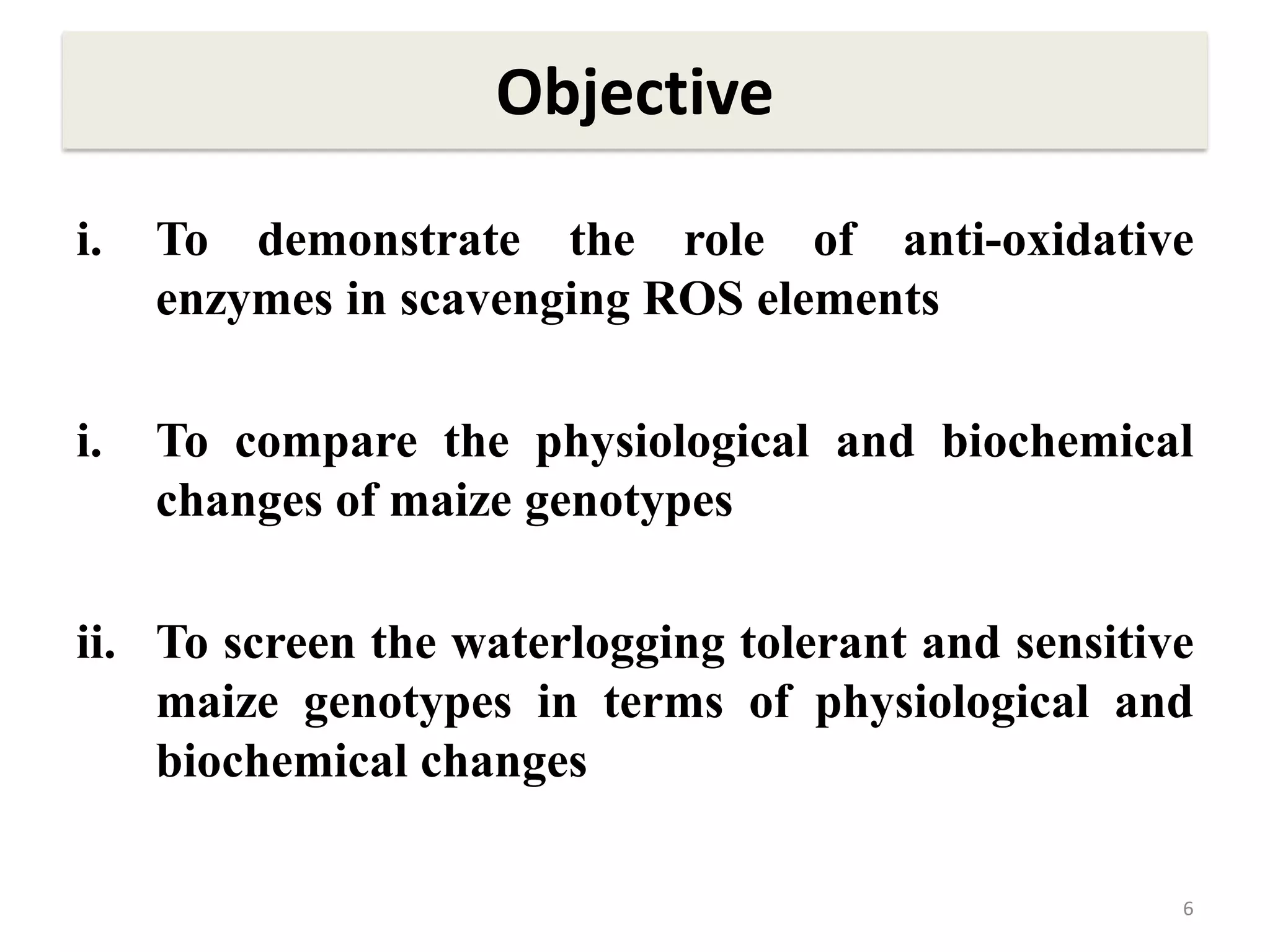 Objective
i. To demonstrate the role of anti-oxidative
enzymes in scavenging ROS elements
i. To compare the physiological and biochemical
changes of maize genotypes
ii. To screen the waterlogging tolerant and sensitive
maize genotypes in terms of physiological and
biochemical changes
6
 