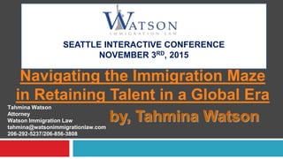 SEATTLE INTERACTIVE CONFERENCE
NOVEMBER 3RD, 2015
Navigating the Immigration Maze
in Retaining Talent in a Global Era
by, Tahmina Watson
Tahmina Watson
Attorney
Watson Immigration Law
tahmina@watsonimmigrationlaw.com
206-292-5237/206-856-3808
 