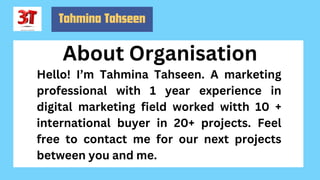 About Organisation
Tahmina Tahseen
Hello! I’m Tahmina Tahseen. A marketing
professional with 1 year experience in
digital marketing field worked witth 10 +
international buyer in 20+ projects. Feel
free to contact me for our next projects
between you and me.
 