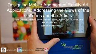 Designing Mobile Augmented Reality Art 
Applications: Addressing the Views of the 
Galleries and the Artists 
Paul Coulton, Richard Smith, Emma Murphy, Klen Čopič Pucihar, and 
Mark Lochrie 
@mysticmobile @AugmentedArt 
@marklochrie 
 