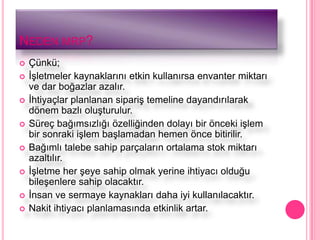 NEDEN MRP?
   Çünkü;
   ĠĢletmeler kaynaklarını etkin kullanırsa envanter miktarı
    ve dar boğazlar azalır.
   Ġhtiyaçlar planlanan sipariĢ temeline dayandırılarak
    dönem bazlı oluĢturulur.
   Süreç bağımsızlığı özelliğinden dolayı bir önceki iĢlem
    bir sonraki iĢlem baĢlamadan hemen önce bitirilir.
   Bağımlı talebe sahip parçaların ortalama stok miktarı
    azaltılır.
   ĠĢletme her Ģeye sahip olmak yerine ihtiyacı olduğu
    bileĢenlere sahip olacaktır.
   Ġnsan ve sermaye kaynakları daha iyi kullanılacaktır.
   Nakit ihtiyacı planlamasında etkinlik artar.
 