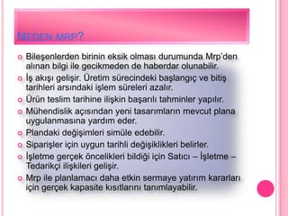 NEDEN MRP?
   BileĢenlerden birinin eksik olması durumunda Mrp’den
    alınan bilgi ile gecikmeden de haberdar olunabilir.
   ĠĢ akıĢı geliĢir. Üretim sürecindeki baĢlangıç ve bitiĢ
    tarihleri arsındaki iĢlem süreleri azalır.
   Ürün teslim tarihine iliĢkin baĢarılı tahminler yapılır.
   Mühendislik açısından yeni tasarımların mevcut plana
    uygulanmasına yardım eder.
   Plandaki değiĢimleri simüle edebilir.
   SipariĢler için uygun tarihli değiĢiklikleri belirler.
   ĠĢletme gerçek öncelikleri bildiği için Satıcı – ĠĢletme –
    Tedarikçi iliĢkileri geliĢir.
   Mrp ile planlamacı daha etkin sermaye yatırım kararları
    için gerçek kapasite kısıtlarını tanımlayabilir.
 