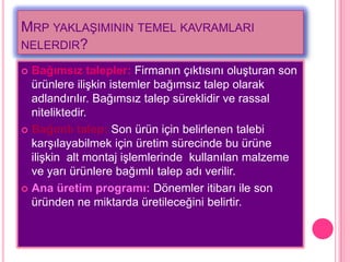 MRP YAKLAġIMININ TEMEL KAVRAMLARI
NELERDIR?

 Bağımsız talepler: Firmanın çıktısını oluĢturan son
  ürünlere iliĢkin istemler bağımsız talep olarak
  adlandırılır. Bağımsız talep süreklidir ve rassal
  niteliktedir.
 Bağımlı talep: Son ürün için belirlenen talebi
  karĢılayabilmek için üretim sürecinde bu ürüne
  iliĢkin alt montaj iĢlemlerinde kullanılan malzeme
  ve yarı ürünlere bağımlı talep adı verilir.
 Ana üretim programı: Dönemler itibarı ile son
  üründen ne miktarda üretileceğini belirtir.
 