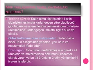 MRP YAKLAġIMININ TEMEL KAVRAMLARI
NELERDIR?

 Tedarik süresi: Satın alma sipariĢlerine iliĢkin,
  sipariĢten teslimata kadar geçen süre olabileceği
  gibi tedarik ve iĢ emirlerinin verilmesinden ürünlerin
  üretilmesine kadar geçen imalata iliĢkin süre de
  olabilir.
 Ortak kullanımı olan malzemeler: Birden fazla
  nihai ürün bileĢiminde yer alan yarı ürün ve
  malzemeleri ifade eder.
 Ürün ağacı: Son ürünü üretebilmek için gerekli alt
  ürünlerin ve malzemelerin dökümünü kademeli
  olarak veren ve bu alt ürünlerin üretim yöntemlerini
  içeren listelerdir.
 
