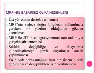 MRP’NIN BAġARISIZ OLMA NEDENLERI
o Üst yönetimin destek vermemesi
o MRP’nin sadece doğru bilgilerin kullanılması
  gereken bir yazılım olduğunun gözden
  kaçırılması
o MRP ile JIT’in entegrasyonunun tam anlamıyla
  gerçekleştirilememesi
o Sıklıkla      değişikliğe      ve      dosyalarda
  güncelleştirmeye gerek duyulması ancak
  yapılmaması
o En büyük dezavantajının katı bir sistem olarak
  görülmesi ve değişikliklere izin verilmemesi
 