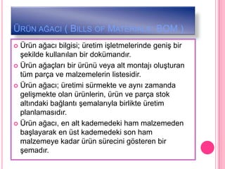ÜRÜN AĞACI ( BILLS OF MATERIALS: BOM )
 Ürün ağacı bilgisi; üretim iĢletmelerinde geniĢ bir
  Ģekilde kullanılan bir dokümandır.
 Ürün ağaçları bir ürünü veya alt montajı oluĢturan
  tüm parça ve malzemelerin listesidir.
 Ürün ağacı; üretimi sürmekte ve aynı zamanda
  geliĢmekte olan ürünlerin, ürün ve parça stok
  altındaki bağlantı Ģemalarıyla birlikte üretim
  planlamasıdır.
 Ürün ağacı, en alt kademedeki ham malzemeden
  baĢlayarak en üst kademedeki son ham
  malzemeye kadar ürün sürecini gösteren bir
  Ģemadır.
 