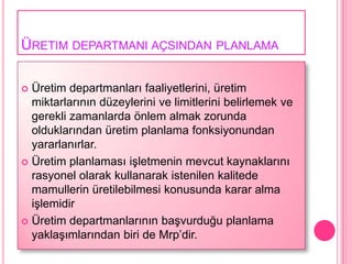 ÜRETIM DEPARTMANI AÇSINDAN PLANLAMA

 Üretim departmanları faaliyetlerini, üretim
  miktarlarının düzeylerini ve limitlerini belirlemek ve
  gerekli zamanlarda önlem almak zorunda
  olduklarından üretim planlama fonksiyonundan
  yararlanırlar.
 Üretim planlaması iĢletmenin mevcut kaynaklarını
  rasyonel olarak kullanarak istenilen kalitede
  mamullerin üretilebilmesi konusunda karar alma
  iĢlemidir
 Üretim departmanlarının baĢvurduğu planlama
  yaklaĢımlarından biri de Mrp’dir.
 