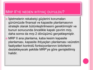 MRP II’YE NEDEN IHTIYAÇ DUYULDU?
 ĠĢletmelerin rekabetçi güçlerini korumaları
  günümüzde finansal ve kapasite planlamasının
  stratejik olarak bütünleĢtirilmesini gerektirmiĢtir ve
  bunun sonucunda öncelikle kapalı çevrim mrp,
  daha sonra da mrp 2 dönüĢümü gerçekleĢmiĢtir.
 MRP II ana planlama, kaba kesim kapasite
  planlaması, kapasite ihtiyaçları planlaması veüretim
  faaliyetleri kontrolü fonksiyonlarının birbirlerini
  destekleyecek Ģekilde MRP’ye göre geniĢletilmiĢ
  halidir.
 