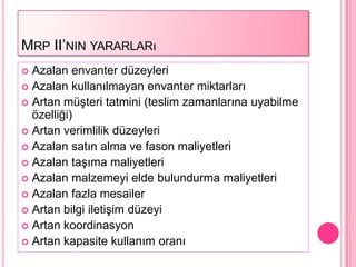 MRP II’NIN YARARLARı
 Azalan envanter düzeyleri
 Azalan kullanılmayan envanter miktarları
 Artan müĢteri tatmini (teslim zamanlarına uyabilme
  özelliği)
 Artan verimlilik düzeyleri
 Azalan satın alma ve fason maliyetleri
 Azalan taĢıma maliyetleri
 Azalan malzemeyi elde bulundurma maliyetleri
 Azalan fazla mesailer
 Artan bilgi iletiĢim düzeyi
 Artan koordinasyon
 Artan kapasite kullanım oranı
 