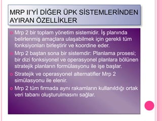 MRP II’YĠ DĠĞER ÜPK SĠSTEMLERĠNDEN
AYIRAN ÖZELLĠKLER
 Mrp 2 bir toplam yönetim sistemidir. ĠĢ planında
  belirlenmiĢ amaçlara ulaĢabilmek için gerekli tüm
  fonksiyonları birleĢtirir ve koordine eder.
 Mrp 2 baĢtan sona bir sistemdir: Planlama prosesi;
  bir dizi fonksiyonel ve operasyonel planlara bölünen
  stratejik planların formülasyonu ile iĢe baĢlar.
 Stratejik ve operasyonel alternatifler Mrp 2
  simülasyonu ile elenir.
 Mrp 2 tüm firmada aynı rakamların kullanıldığı ortak
  veri tabanı oluĢturulmasını sağlar.
 