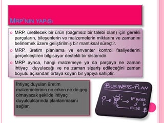 MRP’NIN YAPıSı
   MRP, üretilecek bir ürün (bağımsız bir talebi olan) için gerekli
    parçaların, bileĢenlerin ve malzemelerin miktarını ve zamanını
    belirlemek üzere geliĢtirilmiĢ bir mantıksal süreçtir.
   MRP, üretim planlama ve envanter kontrol faaliyetlerini
    gerçekleĢtiren bilgisayar destekli bir sistemdir
   MRP ayrıca, hangi malzemeye ya da parçaya ne zaman
    ihtiyaç duyulacağı ve ne zaman sipariĢ edileceğini zaman
    boyutu açısından ortaya koyan bir yapıya sahiptir.

    Ġhtiyaç duyulan üretim
    malzemelerinin ne erken ne de geç
    olmayacak Ģekilde ihtiyaç
    duyulduklarında planlanmasını
    sağlar.
 