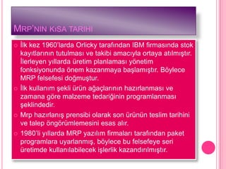 MRP’NIN KıSA TARIHI
   Ġlk kez 1960’larda Orlicky tarafından IBM firmasında stok
    kayıtlarının tutulması ve takibi amacıyla ortaya atılmıĢtır.
    Ġlerleyen yıllarda üretim planlaması yönetim
    fonksiyonunda önem kazanmaya baĢlamıĢtır. Böylece
    MRP felsefesi doğmuĢtur.
   Ġlk kullanım Ģekli ürün ağaçlarının hazırlanması ve
    zamana göre malzeme tedariğinin programlanması
    Ģeklindedir.
   Mrp hazırlanıĢ prensibi olarak son ürünün teslim tarihini
    ve talep öngörümlemesini esas alır.
   1980’li yıllarda MRP yazılım firmaları tarafından paket
    programlara uyarlanmıĢ, böylece bu felsefeye seri
    üretimde kullanılabilecek iĢlerlik kazandırılmıĢtır.
 