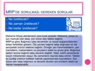 MRP’DE SORULMASı GEREKEN SORULAR
 Ne üretilecek?
 Ne zaman üretilecek?

 Ne kadar üretilecek?


Malzeme ihtiyaç planlamanın ana kuralı Ģöyledir: Malzeme, parça ve
yarı mamule olan talep, son ürüne olan talebe bağlıdır.
MRP’ye göre; Bağımsız talep devamlıdır ve rassal değiĢkenliklerden
dolayı farklılıklar gösterir. Öte yandan bağımlı talep doğrudan bir üst
seviyedeki ürünün talebine bağlıdır. Örneğin yarı hammaddelerin, yarı
mamüllerin, malzemelerin ve parçaların talebi bu gruba girer. Bağımsız
talebin tersine bağımlı talep devamlı değildir. Talep, belirli zamanlarda
büyük miktarlardan oluĢur. Bu zamanların dıĢında talep sıfırdır. Talebin
bu özelliği üretimin kafileler halinde yapılmasından kaynaklanır. Son
ürüne olan talep bağımsız ve devamlı olurken ara ürünlerin talebi her
zaman hesaplanabilir.
 