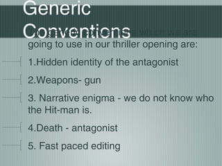 Generic
The generic conventions
are
Conventions which weare:
going to use in our thriller opening
1.Hidden identity of the antagonist
2.Weapons- gun
3. Narrative enigma - we do not know who
the Hit-man is.
4.Death - antagonist
5. Fast paced editing

 