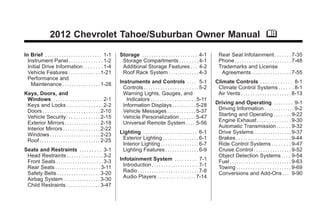 Chevrolet Tahoe/Suburban Owner Manual - 2012 - 2nd - 11/9/11                                                                                        Black plate (1,1)




                         2012 Chevrolet Tahoe/Suburban Owner Manual M

       In Brief . . . . . . . . . . . . . . . . . . . . . . . . 1-1     Storage . . . . . . . . . . . . . . . . . . . . . . . 4-1           Rear Seat Infotainment . . . . . . . 7-35
         Instrument Panel . . . . . . . . . . . . . . 1-2                Storage Compartments . . . . . . . . 4-1                           Phone . . . . . . . . . . . . . . . . . . . . . . . . 7-48
         Initial Drive Information . . . . . . . . 1-4                   Additional Storage Features . . . 4-2                              Trademarks and License
         Vehicle Features . . . . . . . . . . . . . 1-21                 Roof Rack System . . . . . . . . . . . . . 4-3                      Agreements . . . . . . . . . . . . . . . . . 7-55
         Performance and
           Maintenance . . . . . . . . . . . . . . . . 1-28             Instruments and Controls . . . . 5-1                              Climate Controls . . . . . . . . . . . . . 8-1
                                                                          Controls . . . . . . . . . . . . . . . . . . . . . . . 5-2       Climate Control Systems . . . . . . 8-1
       Keys, Doors, and                                                   Warning Lights, Gauges, and                                      Air Vents . . . . . . . . . . . . . . . . . . . . . 8-13
        Windows . . . . . . . . . . . . . . . . . . . . 2-1                 Indicators . . . . . . . . . . . . . . . . . . . 5-11
        Keys and Locks . . . . . . . . . . . . . . . 2-2                  Information Displays . . . . . . . . . . 5-28                   Driving and Operating . . . . . . . . 9-1
        Doors . . . . . . . . . . . . . . . . . . . . . . . . 2-10        Vehicle Messages . . . . . . . . . . . . 5-37                    Driving Information . . . . . . . . . . . . . 9-2
        Vehicle Security. . . . . . . . . . . . . . 2-15                  Vehicle Personalization . . . . . . . 5-47                       Starting and Operating . . . . . . . 9-22
        Exterior Mirrors . . . . . . . . . . . . . . . 2-18               Universal Remote System . . . . 5-56                             Engine Exhaust . . . . . . . . . . . . . . 9-30
        Interior Mirrors . . . . . . . . . . . . . . . . 2-22                                                                              Automatic Transmission . . . . . . 9-32
        Windows . . . . . . . . . . . . . . . . . . . . . 2-23          Lighting . . . . . . . . . . . . . . . . . . . . . . . 6-1         Drive Systems . . . . . . . . . . . . . . . . 9-37
        Roof . . . . . . . . . . . . . . . . . . . . . . . . . . 2-25    Exterior Lighting . . . . . . . . . . . . . . . 6-1               Brakes . . . . . . . . . . . . . . . . . . . . . . . 9-44
                                                                         Interior Lighting . . . . . . . . . . . . . . . . 6-7             Ride Control Systems . . . . . . . . 9-47
       Seats and Restraints . . . . . . . . . 3-1                        Lighting Features . . . . . . . . . . . . . . 6-9                 Cruise Control . . . . . . . . . . . . . . . . 9-52
        Head Restraints . . . . . . . . . . . . . . . 3-2                                                                                  Object Detection Systems . . . . 9-54
        Front Seats . . . . . . . . . . . . . . . . . . . . 3-3         Infotainment System . . . . . . . . . 7-1                          Fuel . . . . . . . . . . . . . . . . . . . . . . . . . . 9-63
        Rear Seats . . . . . . . . . . . . . . . . . . . 3-11             Introduction . . . . . . . . . . . . . . . . . . . . 7-1         Towing . . . . . . . . . . . . . . . . . . . . . . . 9-69
        Safety Belts . . . . . . . . . . . . . . . . . . 3-20             Radio . . . . . . . . . . . . . . . . . . . . . . . . . . 7-8    Conversions and Add-Ons . . . 9-90
        Airbag System . . . . . . . . . . . . . . . . 3-30                Audio Players . . . . . . . . . . . . . . . . 7-14
        Child Restraints . . . . . . . . . . . . . . 3-47
 