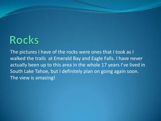 The pictures I have of the rocks were ones that I took as I
walked the trails at Emerald Bay and Eagle Falls. I have never
actually been up to this area in the whole 17 years I’ve lived in
South Lake Tahoe, but I definitely plan on going again soon.
The view is amazing!
 