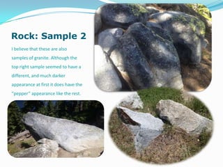 Rock: Sample 2
I believe that these are also
samples of granite. Although the
top right sample seemed to have a
different, and much darker
appearance at first it does have the
“pepper” appearance like the rest.
 