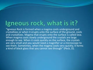 “Igneous Rock is formed when a magma cools underground and
crystallizes or when it erupts unto the surface of the ground, cools
and crystallizes. Magma that erupts onto the surface is called lava.
When magma cools slowly underground the crystals are large
enough to see. When it cools quickly on the surface, the crystals
are very small and you would need a magnifier or a microscope to
see them. Sometimes, when the magma cools very quickly, it forms
a kind of black glass that you cannot see through” (Peck, D).
 