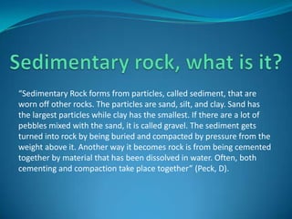 “Sedimentary Rock forms from particles, called sediment, that are
worn off other rocks. The particles are sand, silt, and clay. Sand has
the largest particles while clay has the smallest. If there are a lot of
pebbles mixed with the sand, it is called gravel. The sediment gets
turned into rock by being buried and compacted by pressure from the
weight above it. Another way it becomes rock is from being cemented
together by material that has been dissolved in water. Often, both
cementing and compaction take place together” (Peck, D).
 