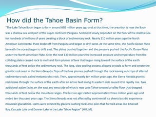How did the Tahoe Basin Form?
“The Lake Tahoe Basin began to form around 670 million years ago and at that time, the area that is now the Basin
was a shallow sea and part of the super continent Pangaea. Sediment slowly deposited on the floor of the shallow sea
for hundreds of millions of years creating a block of sedimentary rock. Nearly 210 million years ago the North
American Continental Plate broke off from Pangaea and began to drift west. At the same time, the Pacific Ocean Plate
beneath the ocean began to drift east. The plates crashed together and the pressure pushed the Pacific Ocean Plate
under the North American Plate. Over the next 130 million years the increased pressure and temperature from the
colliding plates caused rock to melt and form plumes of lava that began rising toward the surface of the earth
thousands of feet below the sedimentary rock. The long, slow cooling process allowed crystals to form and create the
granitic rock seen in the Sierra Nevada. Tops of the lava plumes pushed through the rock leaving outcrops of altered
sedimentary rock, called metamorphic rock. Then, approximately ten million years ago, the Sierra Nevada granitic
rock broke through the surface of the earth after an active fault along its eastern side caused it to rapidly rise. Two
additional active faults on the east and west side of what is now Lake Tahoe created a valley floor that dropped
thousands of feet below the mountain ranges. The last ice age started approximately three million years ago and
ended ten thousand years ago. The Sierra Nevada was not affected by continental ice sheets but did experience
mountain glaciations. Dams were created by glaciers pushing rocks into piles that formed areas like Emerald
Bay, Cascade Lake and Donner Lake in the Lake Tahoe Region” (Hill, M).
 