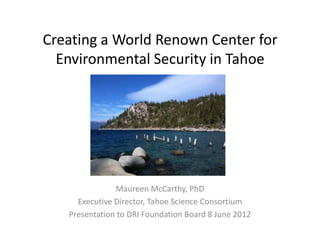 Creating a World Renown Center for
  Environmental Security in Tahoe




               Maureen McCarthy, PhD
     Executive Director, Tahoe Science Consortium
   Presentation to DRI Foundation Board 8 June 2012
 