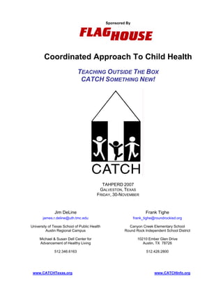 Sponsored By




        Coordinated Approach To Child Health
                             TEACHING OUTSIDE THE BOX
                              CATCH SOMETHING NEW!




                                          TAHPERD 2007
                                         GALVESTON, TEXAS
                                        FRIDAY, 30-NOVEMBER



              Jim DeLine                                            Frank Tighe
       james.r.deline@uth.tmc.edu                            frank_tighe@roundrockisd.org

University of Texas School of Public Health              Canyon Creek Elementary School
         Austin Regional Campus                        Round Rock Independent School District

     Michael & Susan Dell Center for                           10210 Ember Glen Drive
     Advancement of Healthy Living                                Austin, TX 78726

              512.346.6163                                          512.428.2800




 www.CATCHTexas.org                                                      www.CATCHInfo.org
 