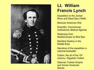 Lt.  William Francis Lynch Expedition to the Jordan River and Dead Sea (1848) Mexican American War Scientific, Commercial, Institutional, Biblical Agenda Waterway from Mediterranean to Red Sea Manifest Destiny in the Middle East Narrative of the expedition a national bestseller Cotton: the oil of the 19 th  century—Egyptian Cotton Ottoman Turkish Empire and former American Slaves 