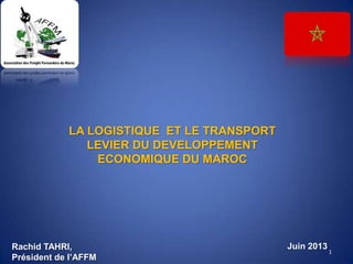 LA LOGISTIQUE ET LE TRANSPORT
LEVIER DU DEVELOPPEMENT
ECONOMIQUE DU MAROC
1
Juin 2013Rachid TAHRI,
Président de l’AFFM
 