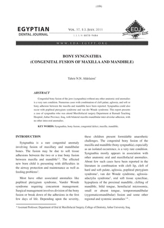 I . S . S . N 0 0 7 0 - 9 4 8 4
w w w . e d a - e g y p t . o r g
EGYPTIAN
DENTAL JOURNAL
Vol. 57, 1:3, July, 2011
BONY SYNGNATHIA
(CONGENITAL FUSION OF MAXILLAAND MANDIBLE)
ABSTRACT
Congenital bony fusion of the jaws (syngnathia) without any other anatomic oral anomalies
is a very rare condition. Numerous cases with combination of cleft palate, aglossia, and soft or
bony adhesion between the maxilla and mandible have been reported. Syngnathia could also
occur with popliteal pterygium syndrome and van der Woude syndrome. This report presents
a case of syngnathia who was attend Maxillofacial surgery Department at Ramadi Teaching
Hospital, Anbar Province, Iraq, with bilateral maxillo-mandibular inter-alveolar adhesion, with
no other intra-oral anomalies.
KEY WORDS: Syngnathia, bony fusion, congenital defect, maxilla, mandible.
Tahrir N.N. Aldelaimi*
* Assistant Professor, Department of Oral & Maxillofacial Surgery, College of Dentistry, Anbar University, Iraq.
Vol. 55, 1:15, April, 2009
INTRODUCTION
Syngnathia is a rare congenital anomaly
involving fusion of maxillary and mandibular
bones. The fusion may be due to soft tissue
adhesions between the two or a true bony fusion
between maxilla and mandible1,2
. The effected
new born child is presenting with difficulties in
the airway protection and maintenance as well as
feeding problems3
.
Most have other associated anomalies like
popliteal pterygium syndrome, Vander Woude
syndrome requiring concurrent management.
Surgical management involves division of the bony
fusion or break down of the adhesions in the first
few days of life. Depending upon the severity,
these children present formidable anaesthetic
challenges. The congenital bony fusion of the
maxilla and mandible (bony syngnathia), especially
as an isolated occurrence, is a very rare condition.
Syngnathia mostly appears in association with
other anatomic oral and maxillofacial anomalies.
About few such cases have been reported in the
literature in combination with cleft lip, cleft of
hard and soft palate, aglossia, popliteal pterygium
syndrome1
, van der Woude syndrome, aglossia-
adactylia syndrome2
, oral soft tissue synechiae,
hypoplasia of the proximal mandible, clefting of
mandible, bifid tongue, hemifacial microsomia,
small or absent tongue, temporomandibular
(zygomaticomandibular) fusion and some other
regional and systemic anomalies3-8
.
(109)
 