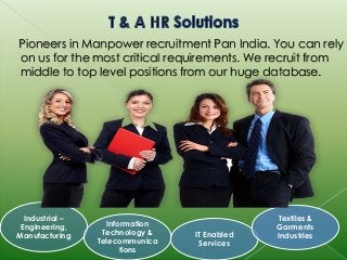 Pioneers in Manpower recruitment Pan India. You can rely 
on us for the most critical requirements. We recruit from 
middle to top level positions from our huge database. 
Industrial – 
Engineering, 
Manufacturing 
Information 
Technology & 
Telecommunica 
tions 
IT Enabled 
Services 
Textiles & 
Garments 
Industries 
 