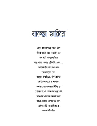 সর্ন বত ো হয় নো সযমন চোই
রিতর যোওয়ো সনয় নো সমতন মন
বু ুরম যোতেো হোররতয়
েতর যোতে আমোর পৃরথবীটো এখন...
োই র্োেঁদরছ নো আরম আর
হয়ত ো ভুত হঠোৎ
আেো র্ররছ নো, রর্ দরর্োর
সর্উ সদখতছ নো এ আ ো ।
আবোর স োমোর মোয়োয় রদরে ডুব
স োমোর েোতথই অরভমোন র্তর োই
বযবধোন আেঁর্ত চোইতছো যখন
খন স োমোয় সবরশ সপতয় যোই।
োই ভোবরছ নো আরম আর
চমতর্ উরঠ হঠোৎ
 