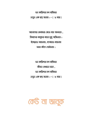 মন র্োররের চ বোরধ র
ন ুন এর্ স্বপ্ন ডোনোয় । - [ ২ বোর ]
আতবতের সখ ো র সভতি যোয় অেমতয় ,
রবেোতদর বো ুচর বোতর েুধু অরভনতয় ।
ইতেরও আয়নোয়, হোেোরও বোয়নোয়
েময় র্োেঁতদ সদোটোনোয় ।
মন র্োররের চ বোরধ র
েীবন সযখোতন মোনো ,
মন র্োররের চ বোরধ র
ন ুন এর্ স্বপ্ন ডোনোয় । - [ ২ বোর ]
 