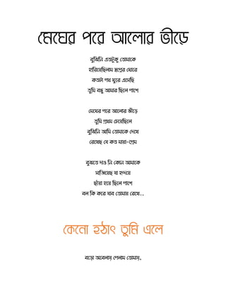মেঘের পঘর আঘ োর ভীঘে
বুরিরন এ টুর্ু স োমোতর্
হোররতয়রছ োম স্বতপ্নর স োতর
র্ টো পথ ুতর এতেরছ
ুরম বন্ধু আমোর রছত পোতশ
সমত র পতর আত োর ভীতে
ুরম িথম সচতয়রছত
বুরিরন আরম স োমোতর্ সদতখ
সরতখছ সয র্ মোয়ো-তিম
বুিত দোও রন সর্োন আমোতর্
েোরেতয়ছ যো হৃদতয়
ছোেঁয়ো হতয় রছত পোতশ
ব রর্ র্তর যোব স োমোয় সরতখ..
মেঘনো হঠোৎ তুমে এঘ
বতড়ো অতব োয় সপ োম স োমোয়,
 
