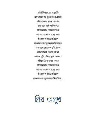 এটোই রর্ িেতয়র অনুভূর
োই র্ টো পথ খুেঁতে রিতর এতেরছ
হঠোৎ স োমোর ছোয়োয় আহ্বোন
োই ভুত সেরছ যো রপছুটোন
ভোত োতবতেরছ স োমোতর্ িথম
সচোতখর আত োত এতেছ যখন
রছত হৃদয় েুতড় ির ক্ষতে
ভো বোেো স ো হয়নো মতনর রবপরীত ।
মোতি মোতি স োমোতর্ বুরিনো সর্ন
স োমোয় র তর সয র্ সবদনো
এতেো নো ুরম আেঁধোর ভুত আত োত
েরড়তয় রনতবো মোয়োর চোদতর
ভোত োতবতেরছ স োমোতর্ িথম
সচোতখর আত োত এতেছ যখন
রছত হৃদয় েুতড় ির ক্ষতে
ভো বোেো স ো হয়নো মতনর রবপরীত …
মিয় অেুখ
 