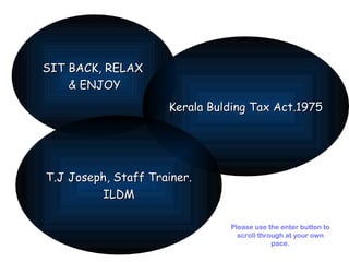 SIT BACK, RELAX  & ENJOY Kerala Bulding Tax Act.1975 T.J Joseph, Staff Trainer. ILDM Please use the enter button to scroll through at your own pace. 