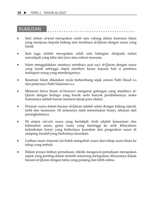 38      TOPIK 2 TAHSIN AL-SOUT




                                                                             
 
•    Seni tahsin al-sout merupakan salah satu cabang dalam kesenian Islam
     yang menjurus kepada bidang seni membaca al-Quran dengan suara yang
     lunak.

•    Seni juga adalah merupakan salah satu bahagian daripada naluri
     semulajadi yang lahir dari jiwa atau rohani manusia.

•    Islam menggalakkan umatnya membaca ayat suci al-Quran dengan suara
     yang lunak sehingga dapat memberi kesan kepada hati si pembaca
     mahupun orang yang mendengarnya.

•    Kesenian Islam dikatakan mula berkembang sejak zaman Nabi Daud a.s
     dan puteranya Nabi Sulaiman a.s.

•    Menurut fatwa Imam al-Nawawi mengenai golongan yang membaca al-
     Quran dengan berlagu yang buruk serta banyak perubahannya, maka
     hukumnya adalah haram menurut ijmak para ulamaÊ.

•    Peranan suara dalam bacaan al-Quran adalah selari dengan bidang tajwid,
     tartil dan tarannum. Di antaranya ialah menentukan bunyi, tekanan dan
     peningkatannya.

•    Di antara ciri-ciri suara yang berlahjah Arab adalah kemanisan dan
     kebasahan suara, gema suara yang meninggi ke arah Khayshum,
     kelembutan bunyi yang berbudaya kearaban dan pergerakan suara di
     samping burdah yang berbudaya kearaban.

•    Latihan suara manusia ini boleh mengubah suara dari tahap suara biasa ke
     tahap yang terbaik.

•    Dalam proses latihan pernafasan, teknik mengawal pernafasan merupakan
     aspek yang penting dalam melatih seseorang melagukan, khususnya dalam
     bacaan al-Quran dengan nafas yang panjang dan lebih selesa.
 
 
 
 
 
 
 
 
 