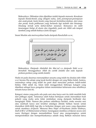TOPIK 2 TAHSIN AL-SOUT   29



    Maksudnya: Dihiaskan (dan dijadikan indah) kepada manusia: Kesukaan
    kepada benda-benda yang diingini nafsu, iaitu perempuan-perempuan
    dan anak-pinak; harta benda yang banyak bertimbun-timbun, dari emas
    dan perak; kuda peliharaan yang bertanda lagi terlatih dan binatang-
    binatang ternak serta kebun-kebun tanaman. Semuanya itu ialah
    kesenangan hidup di dunia dan (ingatlah), pada sisi Allah ada tempat
    kembali yang sebaik-baiknya (iaitu Syurga).

Imam Muslim ada meriwayatkan hadis daripada Rasulullah s.a.w;

 
 


                     ‫ﻋﻦ ﻋَﺒْﺪ ﺍﻟ ﱠﻪ ﺑْﻦ ﻣَﺴْ ُﻮﺩ ﺭﺿﻲ ﺍﻟ ﱠﻪ ﻋﻨ ُ ﻋﻦ‬
                     ْ َ ‫ﻌ َ ِ َ ﻠ َ ْﻪ‬              ‫ﻠ‬          َْ
                      ‫ﻞ‬
                      ‫ﺍﻟﻨﺒﻲ ﺻَ ﱠﻰ ﺍﻟﻠﻪ ﻋﻠﻴﻪ ﻗﹶﺎﻝ: ﹺﺇﻥ ﺍﻟ ﱠﻪ ﺟَﻤِﻴ ﹲ‬
                               ‫ﱠﹺ ﱢ ﻠ ﱠ ُ َ ﹶ ْ ِ ﹶ ﱠ ﻠ‬
                                    ‫ُﻳﺤﺐ ﺍﹾﻟﺠﻤَﺎﻝ‬
                                    ‫ِ ﱡ َ ﹶ‬
                                            
                                            
    Maksudnya: Daripada Abdullah ibn Mas`ud r.a daripada Nabi s.a.w
    bersabda: Sesungguhnya Allah itu cantik (indah) dan suka kepada
    perkara-perkara yang cantik (indah).

Hadis ini pada dasarnya menunjukkan sesuatu yang indah itu disukai oleh Allah
s.w.t kerana Dia sahaja yang layak berdiri dengan zat yang Maha Indah. Justeru,
rasionalnya setiap yang indah itu pasti akan menyukai perkara indah-indah
belaka. Oleh sebab itu, Islam telah menggariskan beberapa kategori yang
dijadikan sebagai kayu pengukur dalam menentukan keharusan atau sebaliknya
sesuatu karya seni itu.

Kategori utama yang perlu ada pada seni atau karya seni itu ialah mestilah baik
dari pelbagai aspek. Antaranya ialah bukan bertujuan untuk merosakkan budi
pekerti yang mulia serta tidak melalaikan orang daripada beribadat dan
mengingati Allah. Namun jika perkara sebaliknya berlaku, maka sesuatu seni
atau sesebuah karya seni tersebut sekaligus ditolak bahkan haram untuk
diamalkan lebih-lebih lagi jika ia berkaitan dengan seni suara yang digunakan
untuk membaca al-Quran. Menurut Ibnu Hajar al-Haythami dalam kitabnya,
Kaff al-RiÊaÊ al-Muharramat al-SamaÊ, kesengajaan membaca al-Quran secara seni
suara (berlagu) dengan menambahkan huruf atau menguranginya untuk
memperelokkan dan memperhiaskannya adalah fasiq. Bahkan menurut fatwa
 