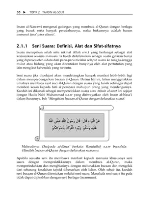 30       TOPIK 2 TAHSIN AL-SOUT



Imam al-Nawawi mengenai golongan yang membaca al-Quran dengan berlagu
yang buruk serta banyak perubahannya, maka hukumnya adalah haram
menurut ijmaÊ para ulamaÊ.

  
2.1.1      Seni Suara: Definisi, Alat dan Sifat-sifatnya
Suara merupakan salah satu nikmat Allah s.w.t yang berfungsi sebagai alat
komunikasi sesama manusia. Ia boleh didefinisikan sebagai suatu getaran bunyi
yang diproses oleh udara dari paru-paru melalui selaput suara ke rongga-rongga
mulut atau hidung yang akan ditentukan bunyinya oleh alat pertuturan yang
lain mengikut kehendak yang tertentu.

Seni suara jika dipelajari akan mendatangkan banyak manfaat lebih-lebih lagi
dalam memperdengarkan bacaan al-Quran. Dalam hal ini, Islam menggalakkan
umatnya membaca ayat suci al-Quran dengan suara yang lunak sehingga dapat
memberi kesan kepada hati si pembaca mahupun orang yang mendengarnya.
Kaedah ini dikenali sebagai memperelokkan suara atau tahsin al-sout. Ini sejajar
dengan Hadis Nabi Muhammad s.a.w yang diriwayatkan oleh Imam al-NasaÊi
dalam Sunannya, bab ÂMenghiasi bacaan al-Quran dengan kelunakan suaraÊ:
 
 
 


                      ‫ﻋﻦ ﺍﹾﻟﺒﺮَﺍﺀ ﻗﹶﺎﻝ: ﻗﹶﺎﻝ ﺭ ُﻮﻝ ﺍﻟﻠﻪ ﺻَ ﱠﻰ ﺍﻟﻠﻪ‬
                      ُ ‫َ ْ َ ِ ﹶ ﹶ َﺳ ﹸ ﱠ ِ ﻠ ﱠ‬
                        ‫ﻋﻠﻴﻪ ﻭﺳﻠﻢ ﺯَﱢﻳُﻮﺍ ﺍﹾﻟﻘﺮْﺁﻥ ﹺﺑﺄﺻﻮَﺍِﺗﻜﻢ‬
                        ْ ‫َﹶْ ِ َ َﱠ َ ﻨ ﹸ ﹶ ﹶ ْ ﹸ‬

 
 
     Maksudnya: Daripada al-BarraÊ berkata: Rasulullah s.a.w bersabda:
     Hiasilah bacaan al-Quran dengan kelunakan suaramu.

Apabila sesuatu seni itu membawa manfaat kepada manusia khususnya seni
suara dengan mempraktikkannya dalam membaca al-Quran, maka
memperindahkan dan menghiasinya dengan melunakkan bacaan dan mengelak
dari sebarang kesalahan tajwid dibenarkan oleh Islam. Oleh sebab itu, kaedah
seni bacaan al-Quran ditentukan melalui seni suara. Manakala seni suara itu pula
tidak dapat dipisahkan dengan seni berlagu (tarannum).
 