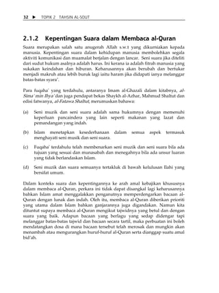 32       TOPIK 2 TAHSIN AL-SOUT




2.1.2      Kepentingan Suara dalam Membaca al-Quran
Suara merupakan salah satu anugerah Allah s.w.t yang dikurniakan kepada
manusia. Kepentingan suara dalam kehidupan manusia membolehkan segala
aktiviti komunikasi dan muamalat berjalan dengan lancar. Seni suara jika diteliti
dari sudut hukum asalnya adalah harus. Ini kerana ia adalah fitrah manusia yang
sukakan keindahan dan hiburan. Keharusannya akan berubah dan bertukar
menjadi makruh atau lebih buruk lagi iaitu haram jika didapati ianya melanggar
batas-batas syaraÊ.

Para fuqaha' yang terdahulu, antaranya Imam al-Ghazali dalam kitabnya, al-
Sima' min Ihya' dan juga pendapat bekas Shaykh al-Azhar, Mahmud Shaltut dan
edisi fatwanya, al-Fatawa Shaltut, merumuskan bahawa:

(a)   Seni muzik dan seni suara adalah sama hukumnya dengan memenuhi
      keperluan pancaindera yang lain seperti makanan yang lazat dan
      pemandangan yang indah.

(b)   Islam menetapkan kesederhanaan dalam            semua    aspek   termasuk
      menghayati seni musik dan seni suara.

(c)   Fuqaha' terdahulu telah membenarkan seni muzik dan seni suara bila ada
      tujuan yang sesuai dan munasabah dan menegahnya bila ada unsur luaran
      yang tidak berlandaskan Islam.

(d)   Seni muzik dan suara semuanya tertakluk di bawah kelulusan Ilahi yang
      bersifat umum.

Dalam konteks suara dan kepentingannya ke arah amal kebajikan khususnya
dalam membaca al-Quran, perkara ini tidak dapat disangkal lagi keharusannya
bahkan Islam amat menggalakkan penganutnya memperdengarkan bacaan al-
Quran dengan lunak dan indah. Oleh itu, membaca al-Quran diberikan prioriti
yang utama dalam Islam bahkan ganjarannya juga digandakan. Namun kita
dituntut supaya membaca al-Quran mengikut tajwidnya yang betul dan dengan
suara yang baik. Adapun bacaan yang berlagu yang sedap didengar tapi
melanggar batas-batas tajwid dan bacaan secara tartil, maka perbuatan ini boleh
mendatangkan dosa di mana bacaan tersebut telah merosak dan mungkin akan
menambah atau mengurangkan huruf-huruf al-Quran serta dianggap suatu amal
bidÊah.
 