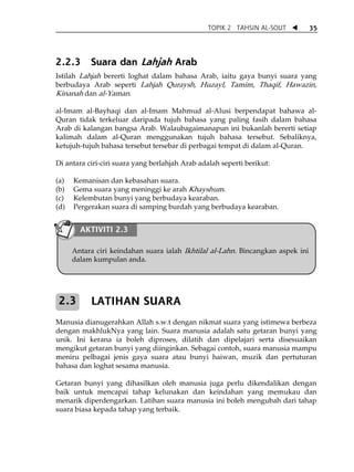 TOPIK 2 TAHSIN AL-SOUT          35




2.2.3       Suara dan Lahjah Arab
Istilah Lahjah bererti loghat dalam bahasa Arab, iaitu gaya bunyi suara yang
berbudaya Arab seperti Lahjah Quraysh, Huzayl, Tamim, Thaqif, Hawazin,
Kinanah dan al-Yaman.

al-Imam al-Bayhaqi dan al-Imam Mahmud al-Alusi berpendapat bahawa al-
Quran tidak terkeluar daripada tujuh bahasa yang paling fasih dalam bahasa
Arab di kalangan bangsa Arab. Walaubagaimanapun ini bukanlah bererti setiap
kalimah dalam al-Quran menggunakan tujuh bahasa tersebut. Sebaliknya,
ketujuh-tujuh bahasa tersebut tersebar di perbagai tempat di dalam al-Quran.

Di antara ciri-ciri suara yang berlahjah Arab adalah seperti berikut:

(a)   Kemanisan dan kebasahan suara.
(b)   Gema suara yang meninggi ke arah Khayshum.
(c)   Kelembutan bunyi yang berbudaya kearaban.
(d)   Pergerakan suara di samping burdah yang berbudaya kearaban.

 
          AKTIVITI 2.3
 
 
      Antara ciri keindahan suara ialah Ikhtilal al-Lahn. Bincangkan aspek ini
      dalam kumpulan anda.

 
 
    2.3     LATIHAN SUARA
 
Manusia dianugerahkan Allah s.w.t dengan nikmat suara yang istimewa berbeza
dengan makhlukNya yang lain. Suara manusia adalah satu getaran bunyi yang
unik. Ini kerana ia boleh diproses, dilatih dan dipelajari serta disesuaikan
mengikut getaran bunyi yang diinginkan. Sebagai contoh, suara manusia mampu
meniru pelbagai jenis gaya suara atau bunyi haiwan, muzik dan pertuturan
bahasa dan loghat sesama manusia.

Getaran bunyi yang dihasilkan oleh manusia juga perlu dikendalikan dengan
baik untuk mencapai tahap kelunakan dan keindahan yang memukau dan
menarik diperdengarkan. Latihan suara manusia ini boleh mengubah dari tahap
suara biasa kepada tahap yang terbaik.

 
 