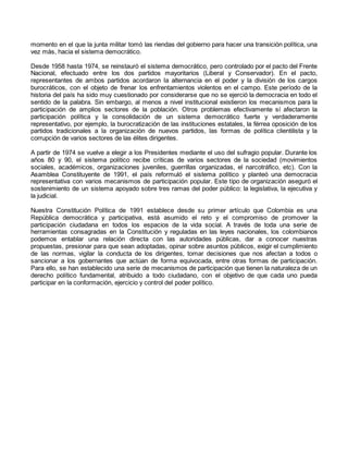 momento en el que la junta militar tomó las riendas del gobierno para hacer una transición política, una
vez más, hacia el sistema democrático.
Desde 1958 hasta 1974, se reinstauró el sistema democrático, pero controlado por el pacto del Frente
Nacional, efectuado entre los dos partidos mayoritarios (Liberal y Conservador). En el pacto,
representantes de ambos partidos acordaron la alternancia en el poder y la división de los cargos
burocráticos, con el objeto de frenar los enfrentamientos violentos en el campo. Este período de la
historia del país ha sido muy cuestionado por considerarse que no se ejerció la democracia en todo el
sentido de la palabra. Sin embargo, al menos a nivel institucional existieron los mecanismos para la
participación de amplios sectores de la población. Otros problemas efectivamente sí afectaron la
participación política y la consolidación de un sistema democrático fuerte y verdaderamente
representativo, por ejemplo, la burocratización de las instituciones estatales, la férrea oposición de los
partidos tradicionales a la organización de nuevos partidos, las formas de política clientilista y la
corrupción de varios sectores de las élites dirigentes.
A partir de 1974 se vuelve a elegir a los Presidentes mediante el uso del sufragio popular. Durante los
años 80 y 90, el sistema político recibe críticas de varios sectores de la sociedad (movimientos
sociales, académicos, organizaciones juveniles, guerrillas organizadas, el narcotráfico, etc). Con la
Asamblea Constituyente de 1991, el país reformuló el sistema político y planteó una democracia
representativa con varios mecanismos de participación popular. Este tipo de organización aseguró el
sostenimiento de un sistema apoyado sobre tres ramas del poder público: la legislativa, la ejecutiva y
la judicial.
Nuestra Constitución Política de 1991 establece desde su primer artículo que Colombia es una
República democrática y participativa, está asumido el reto y el compromiso de promover la
participación ciudadana en todos los espacios de la vida social. A través de toda una serie de
herramientas consagradas en la Constitución y reguladas en las leyes nacionales, los colombianos
podemos entablar una relación directa con las autoridades públicas, dar a conocer nuestras
propuestas, presionar para que sean adoptadas, opinar sobre asuntos públicos, exigir el cumplimiento
de las normas, vigilar la conducta de los dirigentes, tomar decisiones que nos afectan a todos o
sancionar a los gobernantes que actúan de forma equivocada, entre otras formas de participación.
Para ello, se han establecido una serie de mecanismos de participación que tienen la naturaleza de un
derecho político fundamental, atribuido a todo ciudadano, con el objetivo de que cada uno pueda
participar en la conformación, ejercicio y control del poder político.
 