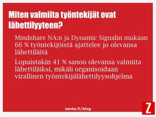 zento.fi/blog
Miten valmiita työntekijät ovat
lähettilyyteen?
Mindshare NA:n ja Dynamic Signalin mukaan
66 % työntekijöistä ajattelee jo olevansa
lähettiläitä
Lopuistakin 41 % sanoo olevansa valmiita
lähettiläiksi, mikäli organisoidaan
virallinen työntekijälähettilyysohjelma
 