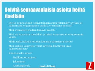 zento.fi/blog
Selvitä seuraavanlaisia asioita heiltä
itseltään
Oletko kiinnostunut (vahvistamaan ammattilaisnäkyvyyttäsi ja)
välittämään organisaation sisältöä eteenpäin somessa?
Mitä sosiaalisen median kanavia käytät?
Mikä on kanavista suosikkisi ja mistä kanavasta et erityisemmin
välitä?
Mihin tarkoituksiin kutakin kanavaa pääasiassa käytät?
Mitä kaikkia kanavista voisit kuvitella käyttäväsi urasi
vahvistamiseen?
Kiinnostaako sinua?
Sisällöntuottaminen
Jakaminen
Asiakaspalvelu
 