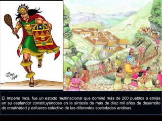 El Imperio Inca, fue un estado multinacional que dominó más de 200 pueblos o etnias 
en su esplendor constituyéndose en la síntesis de más de diez mil años de desarrollo 
de creatividad y esfuerzo colectivo de las diferentes sociedades andinas. 
 