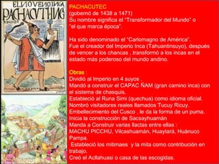 PACHACUTEC 
(gobernó de 1438 a 1471) 
Su nombre significa el “Transformador del Mundo” o 
“el que marca época”. 
Ha sido denominado el “Carlomagno de América”. 
Fue el creador del Imperio Inca (Tahuantinsuyo), después 
de vencer a los chancas , transformó a los incas en el 
estado más poderoso del mundo andino. 
Obras : 
Dividió al Imperio en 4 suyos . 
Mandó a construir el CAPAC ÑAM (gran camino inca) con 
el sistema de chasquis. 
Estableció al Runa Simi (quechua) como idioma oficial. 
Nombró visitadores reales llamados Tucuy Ricuy. 
Embellecimiento del Cusco , le da la forma de un puma. 
Inicia la construcción de Sacsayhuamán 
Manda a Construir varias llactas entre ellas : 
MACHU PICCHU, Vilcashuamán, Huaytará, Huánuco 
Pampa. 
Estableció los mitimaes y la mita como contribución en 
trabajo. 
Creó el Acllahuasi o casa de las escogidas. 
Lic. Luis Enrique Ríos Garabito 
 