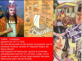 TÚPAC YUPANQUI 
(gobernó de 1471 a 1493) 
Ha sido denominado el más grande conquistador que ha 
producido América, también el “Alejandro Magno del 
Nuevo Mundo”. 
Hijo heredero de Pachacutec; asumió el correinado 
probablemente entre los 15 y 20 años. Luego, tras la 
muerte de su padre, se hizo cargo absoluto del poder. 
Debía tener poco más de 30 Lic. Luis años. 
Enrique Ríos Garabito 
 