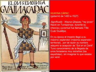 HUAYNA CÁPAC 
(gobernó de 1493 a 1527) 
Significado : Wayna Qhapaq, "rey joven“ 
Nació en Tumipampa, durante su 
infancia y juventud fue llamado Tito 
Cusi Guallpa. 
En su época el Imperio llegó a su 
máximo esplendor (máxima expansión 
territorial) , por tal razón su nombre 
adquirió la acepción de “Sol en el Cenit”. 
Tuvo conocimiento de la llegada de 
unos forasteros muy extraños (los 
españoles), sin imaginar lo que estaba 
por venir. 
 